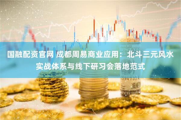 国融配资官网 成都周易商业应用：北斗三元风水实战体系与线下研习会落地范式