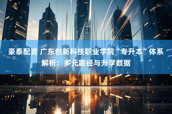 豪泰配资 广东创新科技职业学院“专升本”体系解析：多元路径与升学数据